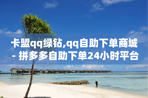 卡盟qq绿钻,qq自助下单商城 - 拼多多自助下单24小时平台 - 拼多多618送700是真的吗