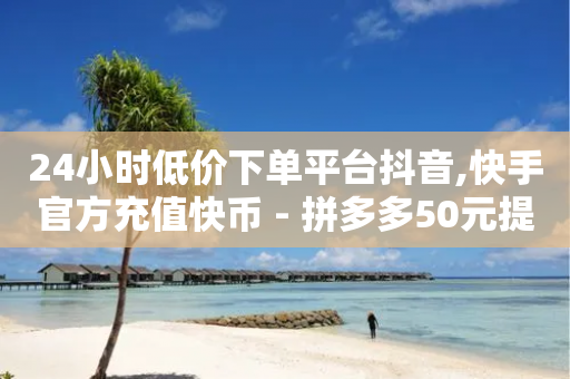 24小时低价下单平台抖音,快手官方充值快币 - 拼多多50元提现要多少人助力 - 拼多多锦鲤附体投诉有用吗