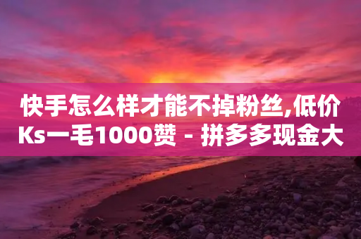 快手怎么样才能不掉粉丝,低价Ks一毛1000赞 - 拼多多现金大转盘助力50元 - 助力积分完了元宝后面还有吗