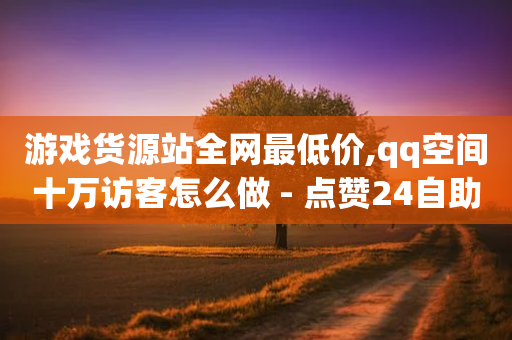 游戏货源站全网最低价,qq空间十万访客怎么做 - 点赞24自助服务 - qq代会员网刷免费