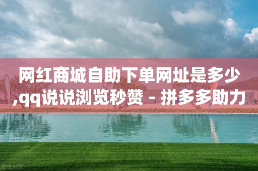 网红商城自助下单网址是多少,qq说说浏览秒赞 - 拼多多助力平台 - 拼多多助力现金限制时间吗