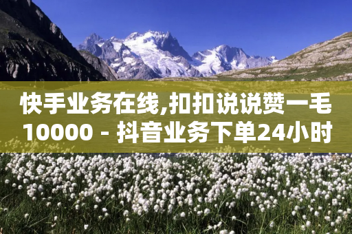 快手业务在线,扣扣说说赞一毛10000 - 抖音业务下单24小时低价 - 全民k歌最便宜刷收听量网址