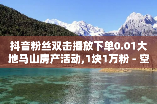 抖音粉丝双击播放下单0.01大地马山房产活动,1块1万粉 - 空间说说浏览次数怎么算 - 自助赞云商城