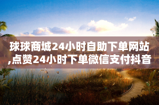 球球商城24小时自助下单网站,点赞24小时下单微信支付抖音 - 抖音有效粉怎么增加 - 抖音免获得粉丝的软件