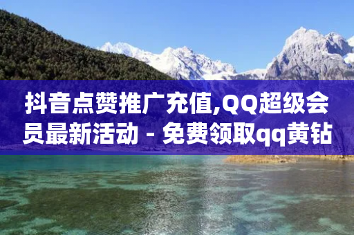 抖音点赞推广充值,QQ超级会员最新活动 - 免费领取qq黄钻自助网 - 抖音业务24小时在线下单