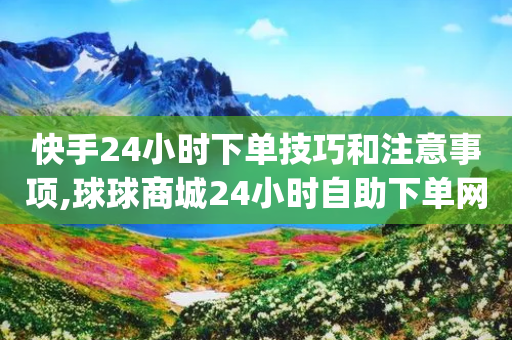 快手24小时下单技巧和注意事项,球球商城24小时自助下单网页 - qq空间访客量增加网站 - 抖音24小时免费下单平台-第1张图片-靖非智能科技传媒