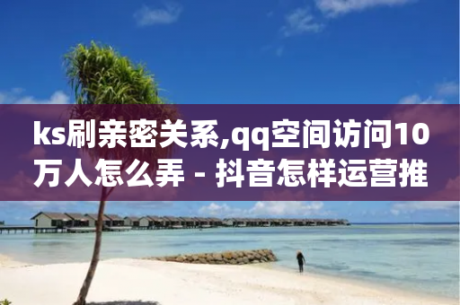 ks刷亲密关系,qq空间访问10万人怎么弄 - 抖音怎样运营推广 - 全网最低24小时在线下单抖音