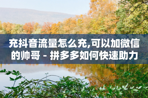 充抖音流量怎么充,可以加微信的帅哥 - 拼多多如何快速助力成功 - 于家傲拼多多-第1张图片-靖非智能科技传媒