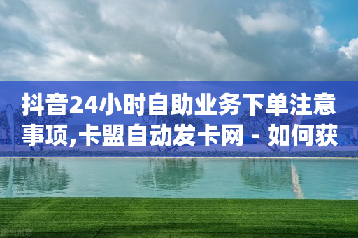 抖音24小时自助业务下单注意事项,卡盟自动发卡网 - 如何获得1000粉丝 - dy双击业务