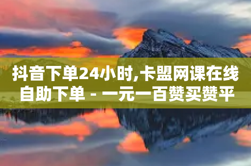 抖音下单24小时,卡盟网课在线自助下单 - 一元一百赞买赞平台微信支付 - 抖音评论自定义下单自助