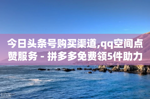 今日头条号购买渠道,qq空间点赞服务 - 拼多多免费领5件助力 - 拼多多500元虚假宣传