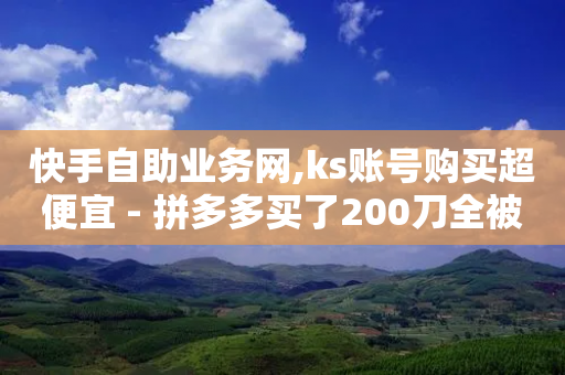 快手自助业务网,ks账号购买超便宜 - 拼多多买了200刀全被吞了 - 拼多多助力最厉害三个渠道