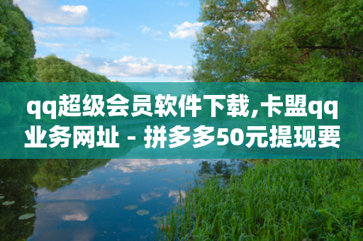 qq超级会员软件下载,卡盟qq业务网址 - 拼多多50元提现要多少人助力 - 拼多多700元可信吗