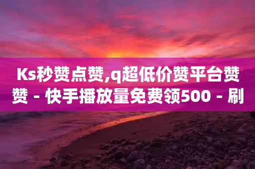 Ks秒赞点赞,q超低价赞平台赞赞 - 快手播放量免费领500 - 刷空间访客量一元一万网站