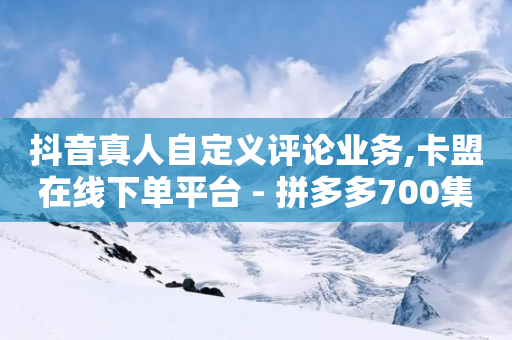 抖音真人自定义评论业务,卡盟在线下单平台 - 拼多多700集齐了差兑换卡 - 拼多多700元需要多少新用户-第1张图片-靖非智能科技传媒