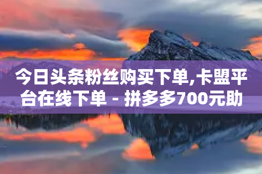 今日头条粉丝购买下单,卡盟平台在线下单 - 拼多多700元助力需要多少人 - 探探糖类似的砍价平台