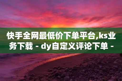 快手全网最低价下单平台,ks业务下载 - dy自定义评论下单 - 直播间人气协议网站