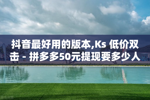 抖音最好用的版本,Ks 低价双击 - 拼多多50元提现要多少人助力 - 拼多多邀请几个好友能提现-第1张图片-靖非智能科技传媒