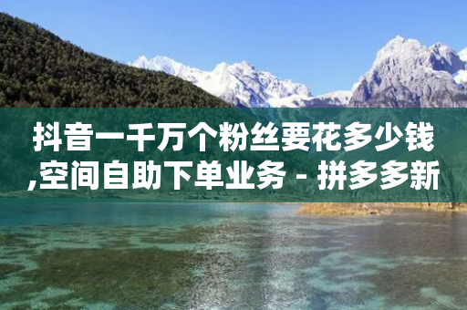 抖音一千万个粉丝要花多少钱,空间自助下单业务 - 拼多多新用户助力网站 - 拼多多放大人性的恶