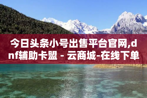 今日头条小号出售平台官网,dnf辅助卡盟 - 云商城-在线下单 - 淘宝号批发2元一个