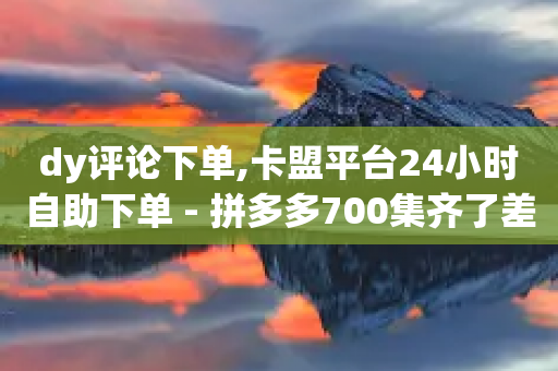 dy评论下单,卡盟平台24小时自助下单 - 拼多多700集齐了差兑换卡 - 拼多多差1积分后面是什么-第1张图片-靖非智能科技传媒