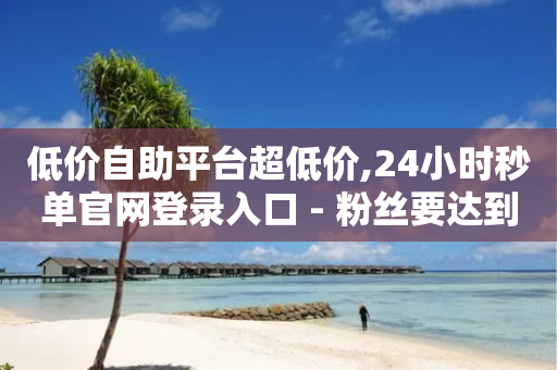 低价自助平台超低价,24小时秒单官网登录入口 - 粉丝要达到多少才能挣钱 - 快手点赞1块1000