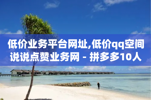 低价业务平台网址,低价qq空间说说点赞业务网 - 拼多多10人助力 - 拼多多提现积分下来是什么