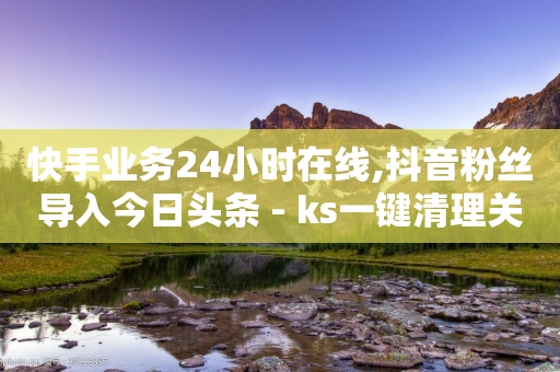 快手业务24小时在线,抖音粉丝导入今日头条 - ks一键清理关注 - 低价充黄钻网站