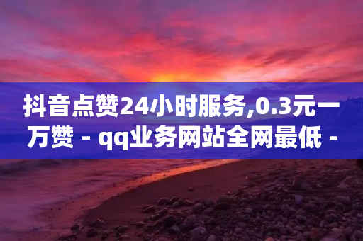 抖音点赞24小时服务,0.3元一万赞 - qq业务网站全网最低 - QQ充值