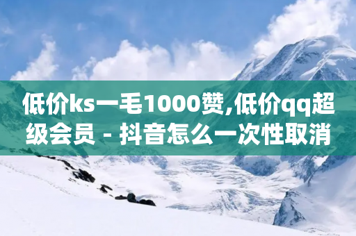 低价ks一毛1000赞,低价qq超级会员 - 抖音怎么一次性取消全部喜欢 - 空间人气精灵