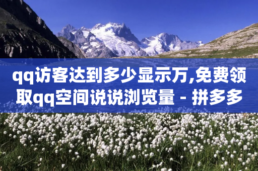 qq访客达到多少显示万,免费领取qq空间说说浏览量 - 拼多多真人助力平台免费 - 拼多多助力现金bug