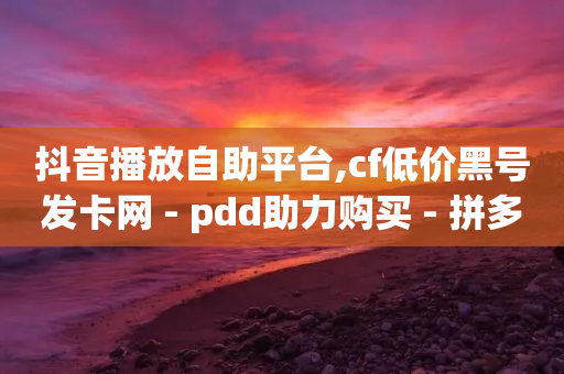 抖音播放自助平台,cf低价黑号发卡网 - pdd助力购买 - 拼多多视频客服电话