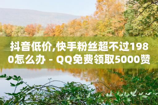 抖音低价,快手粉丝超不过1980怎么办 - QQ免费领取5000赞 - 全网最低价卡盟代刷