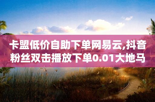 卡盟低价自助下单网易云,抖音粉丝双击播放下单0.01大地马山房产活动 - 抖音sz平台 - qq怎么样充赞