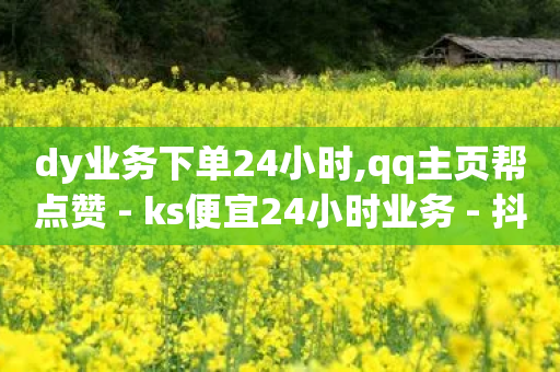 dy业务下单24小时,qq主页帮点赞 - ks便宜24小时业务 - 抖音自定义真人评论