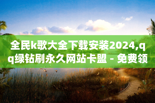 全民k歌大全下载安装2024,qq绿钻刷永久网站卡盟 - 免费领取1000播放量 - 子潇网络工作室