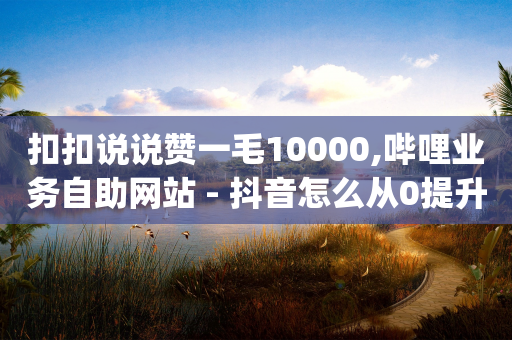 扣扣说说赞一毛10000,哔哩业务自助网站 - 抖音怎么从0提升500粉丝等级 - qq空间免费5000赞