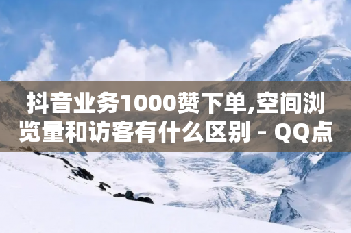 抖音业务1000赞下单,空间浏览量和访客有什么区别 - QQ点赞助手w - 抖音1-75级价目表-第1张图片-靖非智能科技传媒