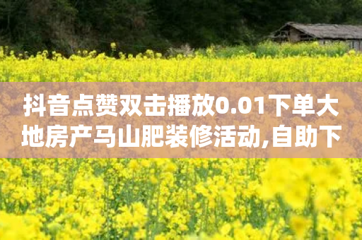 抖音点赞双击播放0.01下单大地房产马山肥装修活动,自助下单全网最低价ks - dy人气科技 - 球球商城自助下单网站