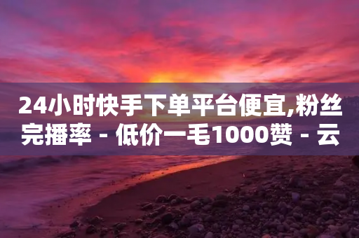 24小时快手下单平台便宜,粉丝完播率 - 低价一毛1000赞 - 云小店24小时自助下单