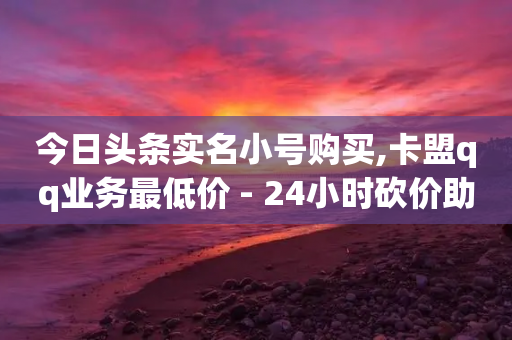 今日头条实名小号购买,卡盟qq业务最低价 - 24小时砍价助力网 - 拼夕夕-第1张图片-靖非智能科技传媒