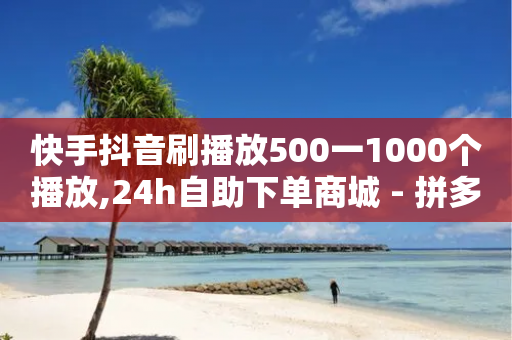 快手抖音刷播放500一1000个播放,24h自助下单商城 - 拼多多如何卖助力 - 拼多多电信诈骗案例