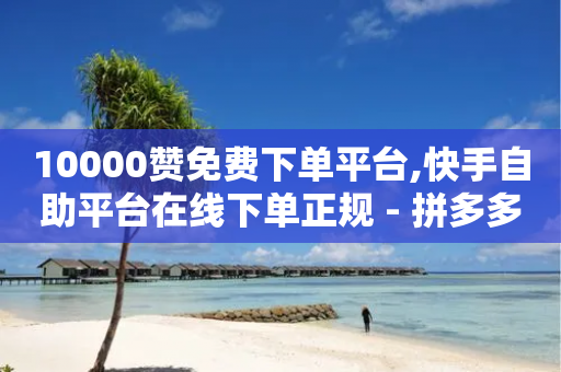 10000赞免费下单平台,快手自助平台在线下单正规 - 拼多多免费助力网站 - 拼多多砍一刀咸鱼是真的吗