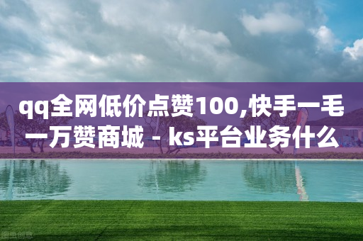 qq全网低价点赞100,快手一毛一万赞商城 - ks平台业务什么意思 - dy业务下单低价