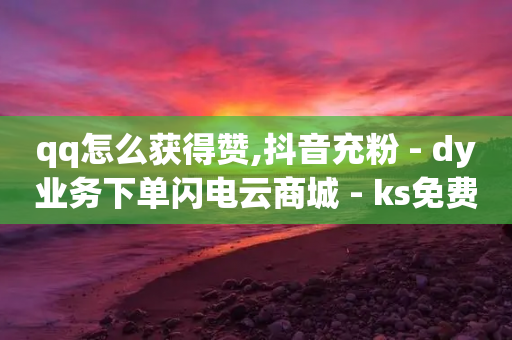 qq怎么获得赞,抖音充粉 - dy业务下单闪电云商城 - ks免费24小时下单平台