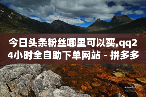 今日头条粉丝哪里可以买,qq24小时全自助下单网站 - 拼多多帮砍助力软件 - 拼多多助力积分差50