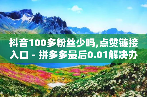 抖音100多粉丝少吗,点赞链接入口 - 拼多多最后0.01解决办法 - 1688一键铺货到拼多多-第1张图片-靖非智能科技传媒