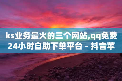 ks业务最火的三个网站,qq免费24小时自助下单平台 - 抖音苹果怎么用微信充值 - 抖音一万粉丝的号要多少钱