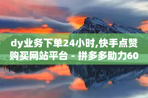 dy业务下单24小时,快手点赞购买网站平台 - 拼多多助力600元要多少人 - 拼多多600元需要拉多少个人