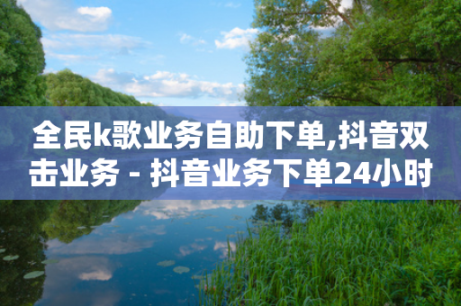 全民k歌业务自助下单,抖音双击业务 - 抖音业务下单24小时低价 - 卡盟24小时自动发卡平台